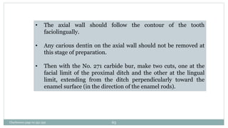 • The axial wall should follow the contour of the tooth
faciolingually.
• Any carious dentin on the axial wall should not be removed at
this stage of preparation.
• Then with the No. 271 carbide bur, make two cuts, one at the
facial limit of the proximal ditch and the other at the lingual
limit, extending from the ditch perpendicularly toward the
enamel surface (in the direction of the enamel rods).
Charbeneau page no 351-359 63
 