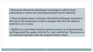 • Planing the distofacial, distolingual, and gingival walls by hand
instruments to remove all undermined enamel may be indicated.
• When proximal caries is minimal, ideal facial and lingual extension at
this step in the preparation results in margins that clear the adjacent
tooth by 0.2 to 0.5 mm.
• Shallow (0.3 mm deep) retention grooves may be cut in the facioaxial
and linguoaxial line-angles with the No. 169L carbide bur. These grooves
are indicated especially when the prepared tooth is short.
Charbeneau page no 351-359 66
 