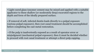 • Light-cured glass-ionomer cement may be mixed and applied with a suitable
applicator to these shallow (or moderately deep) excavated regions to the
depth and form of the ideally prepared surface.
• If removal of soft, infected dentin leads directly to a pulpal exposure
(carious pulpal exposure), then root canal treatment should be accomplished
before completing the cast metal restoration.
• If the pulp is inadvertently exposed as a result of operator error or
misjudgment (mechanical pulpal exposure), then it must be decided whether
to proceed with root canal treatment or attempt a direct pulp capping.
Charbeneau page no 351-359 69
 