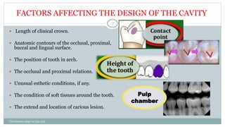 FACTORS AFFECTING THE DESIGN OF THE CAVITY
 Length of clinical crown.
 Anatomic contours of the occlusal, proximal,
buccal and lingual surface.
 The position of tooth in arch.
 The occlusal and proximal relations.
 Unusual esthetic conditions, if any.
 The condition of soft tissues around the tooth.
 The extend and location of carious lesion.
Charbeneau page no 351-359
7
Pulp
chamber
 