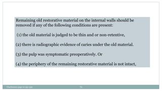 Remaining old restorative material on the internal walls should be
removed if any of the following conditions are present:
(1) the old material is judged to be thin and or non-retentive,
(2) there is radiographic evidence of caries under the old material.
(3) the pulp was symptomatic preoperatively. Or
(4) the periphery of the remaining restorative material is not intact,
Charbeneau page no 351-359 71
 