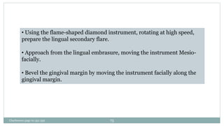• Using the flame-shaped diamond instrument, rotating at high speed,
prepare the lingual secondary flare.
• Approach from the lingual embrasure, moving the instrument Mesio-
facially.
• Bevel the gingival margin by moving the instrument facially along the
gingival margin.
Charbeneau page no 351-359 75
 