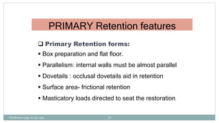 PRIMARY Retention features
 Primary Retention forms:
 Box preparation and flat floor.
 Parallelism: internal walls must be almost parallel
 Dovetails : occlusal dovetails aid in retention
 Surface area- frictional retention
 Masticatory loads directed to seat the restoration.
Charbeneau page no 351-359 77
 