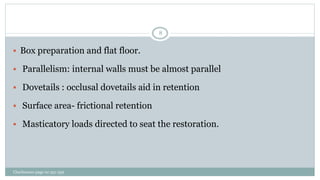 Charbeneau page no 351-359
8
 Box preparation and flat floor.
 Parallelism: internal walls must be almost parallel
 Dovetails : occlusal dovetails aid in retention
 Surface area- frictional retention
 Masticatory loads directed to seat the restoration.
 