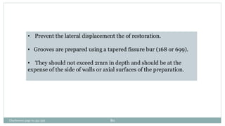 • Prevent the lateral displacement the of restoration.
• Grooves are prepared using a tapered fissure bur (168 or 699).
• They should not exceed 2mm in depth and should be at the
expense of the side of walls or axial surfaces of the preparation.
Charbeneau page no 351-359 80
 