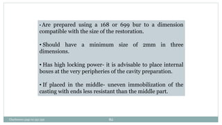 • Are prepared using a 168 or 699 bur to a dimension
compatible with the size of the restoration.
• Should have a minimum size of 2mm in three
dimensions.
• Has high locking power- it is advisable to place internal
boxes at the very peripheries of the cavity preparation.
• If placed in the middle- uneven immobilization of the
casting with ends less resistant than the middle part.
Charbeneau page no 351-359 82
 