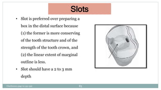 Slots
• Slot is preferred over preparing a
box in the distal surface because
(1) the former is more conserving
of the tooth structure and of the
strength of the tooth crown, and
(2) the linear extent of marginal
outline is less.
• Slot should have a 2 to 3 mm
depth
Charbeneau page no 351-359 83
 