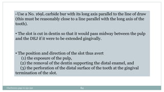 • Use a No. 169L carbide bur with its long axis parallel to the line of draw
(this must be reasonably close to a line parallel with the long axis of the
tooth).
• The slot is cut in dentin so that it would pass midway between the pulp
and the DEJ if it were to be extended gingivally.
• The position and direction of the slot thus avert
(1) the exposure of the pulp,
(2) the removal of the dentin supporting the distal enamel, and
(3) the perforation of the distal surface of the tooth at the gingival
termination of the slot.
Charbeneau page no 351-359 84
 