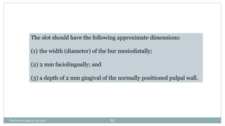 The slot should have the following approximate dimensions:
(1) the width (diameter) of the bur mesiodistally;
(2) 2 mm faciolingually; and
(3) a depth of 2 mm gingival of the normally positioned pulpal wall.
Charbeneau page no 351-359 85
 