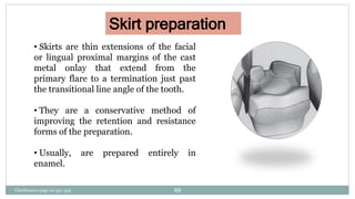 • Skirts are thin extensions of the facial
or lingual proximal margins of the cast
metal onlay that extend from the
primary flare to a termination just past
the transitional line angle of the tooth.
• They are a conservative method of
improving the retention and resistance
forms of the preparation.
• Usually, are prepared entirely in
enamel.
Skirt preparation
Charbeneau page no 351-359 88
 