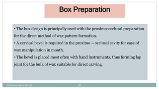 • The box design is principally used with the proximo-occlusal preparation
for the direct method of wax pattern formation.
• A cervical bevel is required in the proximo – occlusal cavity for ease of
wax manipulation in mouth.
• The bevel is placed most often with hand instruments, thus forming lap
joint for the bulk of wax suitable for direct carving.
Box Preparation
Charbeneau page no 351-359 90
 