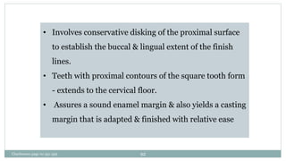 • Involves conservative disking of the proximal surface
to establish the buccal & lingual extent of the finish
lines.
• Teeth with proximal contours of the square tooth form
- extends to the cervical floor.
• Assures a sound enamel margin & also yields a casting
margin that is adapted & finished with relative ease
Charbeneau page no 351-359 92
 