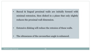 • Buccal & lingual proximal walls are initially formed with
minimal extension, then disked in a plane that only slightly
reduces the proximal wall dimension.
• Extensive disking will reduce the retesion of these walls.
• The obtuseness of the cavosurface angle is enhanced.
Charbeneau page no 351-359 95
 