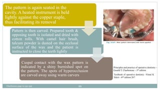 The pattern is again seated in the
cavity. A heated instrument is held
lightly against the copper staple,
thus facilitating its removal
Pattern is then carved. Prepared tooth &
opposing tooth is isolated and dried with
cotton rolls. With camel hair brush,
talcum powder is dusted on the occlusal
surface of the wax and the patient is
instructed to close the teeth lightly
Cuspal contact with the wax pattern is
indicated by a shiny burnished spot on
the pattern. The spots of hyperocclusion
are carved away using warm carvers Textbook of operative dentistry –Vimal K
Sikiri - 4nd edition 267
Principles and practice of operative dentistry –
Gearld T. Charbeneau – 3rd edition
Charbeneau page no 351-359 99
 