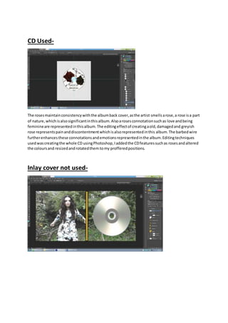 CD Used-
The rosesmaintainconsistencywiththe albumback cover, asthe artist smells arose,a rose isa part
of nature,which isalsosignificantinthisalbum.Alsoarosesconnotationsuchas love andbeing
feminineare representedinthisalbum.The editingeffectof creatingaold,damagedand greyish
rose representspainanddiscontentmentwhichisalsorepresentedinthis album.The barbedwire
furtherenhances these connotationsandemotionsrepresentedinthe album.Editingtechniques
usedwascreatingthe whole CD usingPhotoshop,Iaddedthe CDfeaturessuchas rosesandaltered
the coloursand resizedandrotatedthem tomy profferedpositions.
Inlay cover not used-
 