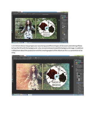1-2-3-4-5) In these inlayprogressesIwastryingoutdifferenttypesof CDcoversandeditingeffects
to fuse the CD withthe background,Ialso resizedandpositionedthe backgroundimage.Inaddition
I addedtextaboutthe productionandthe creatingaspect of the albumas thisis a conventionof an
inlay.
 