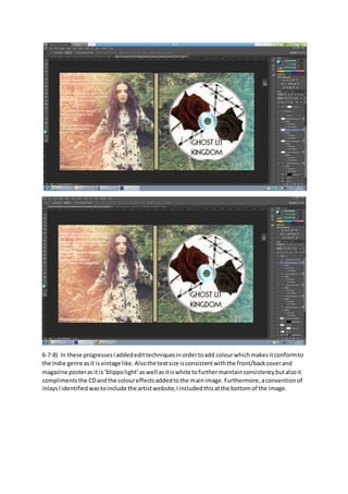 6-7-8) In these progressesIaddededittechniquesinordertoadd colourwhichmakesitconformto
the Indie genre asit isvintage like.Alsothe textsize isconsistentwiththe front/backcoverand
magazine posterasit is‘blippolight’aswell asitiswhite tofurthermaintainconsistencybutalsoit
complimentsthe CDandthe coloureffectsaddedtothe mainimage. Furthermore,aconventionof
inlaysIidentifiedwastoinclude the artistwebsite,Iincludedthisatthe bottomof the image.
 