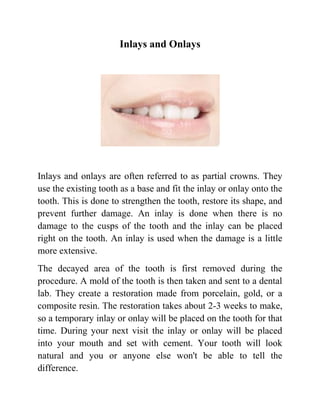 Inlays and Onlays

Inlays and onlays are often referred to as partial crowns. They
use the existing tooth as a base and fit the inlay or onlay onto the
tooth. This is done to strengthen the tooth, restore its shape, and
prevent further damage. An inlay is done when there is no
damage to the cusps of the tooth and the inlay can be placed
right on the tooth. An inlay is used when the damage is a little
more extensive.
The decayed area of the tooth is first removed during the
procedure. A mold of the tooth is then taken and sent to a dental
lab. They create a restoration made from porcelain, gold, or a
composite resin. The restoration takes about 2-3 weeks to make,
so a temporary inlay or onlay will be placed on the tooth for that
time. During your next visit the inlay or onlay will be placed
into your mouth and set with cement. Your tooth will look
natural and you or anyone else won't be able to tell the
difference.

 