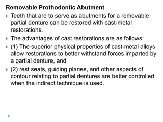 Removable Prothodontic Abutment
 Teeth that are to serve as abutments for a removable
partial denture can be restored with cast-metal
restorations.
 The advantages of cast restorations are as follows:
 (1) The superior physical properties of cast-metal alloys
allow restorations to better withstand forces imparted by
a partial denture, and
 (2) rest seats, guiding planes, and other aspects of
contour relating to partial dentures are better controlled
when the indirect technique is used.
 