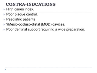 CONTRA-INDCATIONS
 High caries index.
 Poor plaque control.
 Paediatric patients
 ?Mesio-occluso-distal (MOD) cavities.
 Poor dentinal support requiring a wide preparation.
 