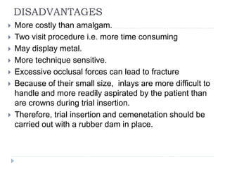 DISADVANTAGES
 More costly than amalgam.
 Two visit procedure i.e. more time consuming
 May display metal.
 More technique sensitive.
 Excessive occlusal forces can lead to fracture
 Because of their small size, inlays are more difficult to
handle and more readily aspirated by the patient than
are crowns during trial insertion.
 Therefore, trial insertion and cemenetation should be
carried out with a rubber dam in place.
 