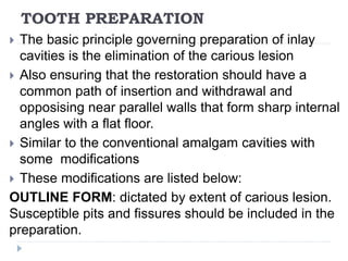 TOOTH PREPARATION
 The basic principle governing preparation of inlay
cavities is the elimination of the carious lesion
 Also ensuring that the restoration should have a
common path of insertion and withdrawal and
opposising near parallel walls that form sharp internal
angles with a flat floor.
 Similar to the conventional amalgam cavities with
some modifications
 These modifications are listed below:
OUTLINE FORM: dictated by extent of carious lesion.
Susceptible pits and fissures should be included in the
preparation.
 