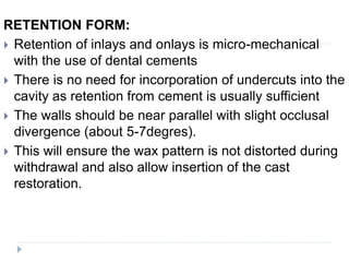 RETENTION FORM:
 Retention of inlays and onlays is micro-mechanical
with the use of dental cements
 There is no need for incorporation of undercuts into the
cavity as retention from cement is usually sufficient
 The walls should be near parallel with slight occlusal
divergence (about 5-7degres).
 This will ensure the wax pattern is not distorted during
withdrawal and also allow insertion of the cast
restoration.
 