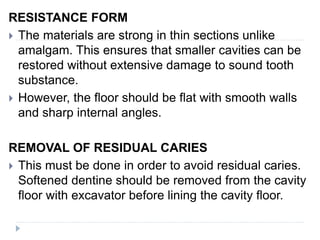 RESISTANCE FORM
 The materials are strong in thin sections unlike
amalgam. This ensures that smaller cavities can be
restored without extensive damage to sound tooth
substance.
 However, the floor should be flat with smooth walls
and sharp internal angles.
REMOVAL OF RESIDUAL CARIES
 This must be done in order to avoid residual caries.
Softened dentine should be removed from the cavity
floor with excavator before lining the cavity floor.
 