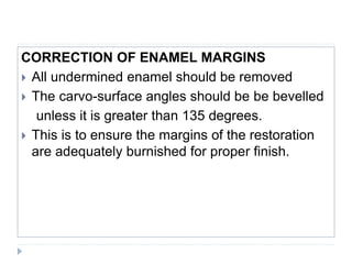 CORRECTION OF ENAMEL MARGINS
 All undermined enamel should be removed
 The carvo-surface angles should be be bevelled
unless it is greater than 135 degrees.
 This is to ensure the margins of the restoration
are adequately burnished for proper finish.
 