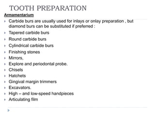 TOOTH PREPARATION
Armamentarium
 Carbide burs are usually used for inlays or onlay preparation , but
diamond burs can be substituted if preferred :
 Tapered carbide burs
 Round carbide burs
 Cylindrical carbide burs
 Finishing stones
 Mirrors,
 Explore and periodontal probe.
 Chisels
 Hatchets
 Gingival margin trimmers
 Excavators.
 High – and low-speed handpieces
 Articulating film
 