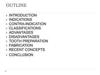 OUTLINE
 INTRODUCTION
 INDICATIONS
 CONTRA-INDICATION
 CLASSIFICATIONS
 ADVANTAGES
 DISADVANTAGES
 TOOTH PREPARATION
 FABRICATION
 RECENT CONCEPTS
 CONCLUSION
 