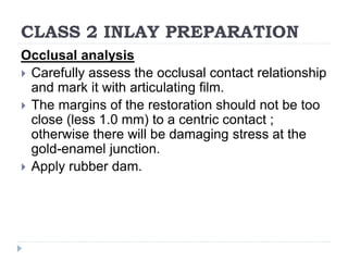 CLASS 2 INLAY PREPARATION
Occlusal analysis
 Carefully assess the occlusal contact relationship
and mark it with articulating film.
 The margins of the restoration should not be too
close (less 1.0 mm) to a centric contact ;
otherwise there will be damaging stress at the
gold-enamel junction.
 Apply rubber dam.
 