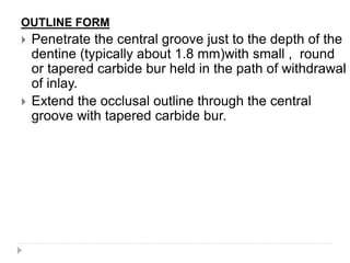 OUTLINE FORM
 Penetrate the central groove just to the depth of the
dentine (typically about 1.8 mm)with small , round
or tapered carbide bur held in the path of withdrawal
of inlay.
 Extend the occlusal outline through the central
groove with tapered carbide bur.
 