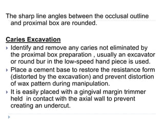 The sharp line angles between the occlusal outline
and proximal box are rounded.
Caries Excavation
 Identify and remove any caries not eliminated by
the proximal box preparation , usually an excavator
or round bur in the low-speed hand piece is used.
 Place a cement base to restore the resistance form
(distorted by the excavation) and prevent distortion
of wax pattern during manipulation.
 It is easily placed with a gingival margin trimmer
held in contact with the axial wall to prevent
creating an undercut.
 
