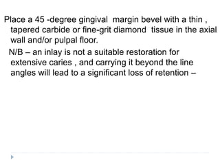 Place a 45 -degree gingival margin bevel with a thin ,
tapered carbide or fine-grit diamond tissue in the axial
wall and/or pulpal floor.
N/B – an inlay is not a suitable restoration for
extensive caries , and carrying it beyond the line
angles will lead to a significant loss of retention –
 