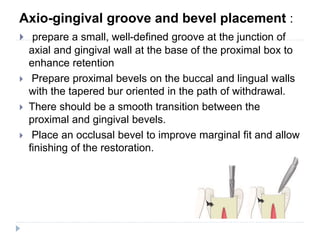 Axio-gingival groove and bevel placement :
 prepare a small, well-defined groove at the junction of
axial and gingival wall at the base of the proximal box to
enhance retention
 Prepare proximal bevels on the buccal and lingual walls
with the tapered bur oriented in the path of withdrawal.
 There should be a smooth transition between the
proximal and gingival bevels.
 Place an occlusal bevel to improve marginal fit and allow
finishing of the restoration.
 