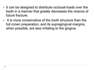  It can be designed to distribute occlusal loads over the
tooth in a manner that greatly decreases the chance of
future fracture.
 It is more conservative of the tooth structure than the
full crown preparation, and its supragingival margins,
when possible, are less irritating to the gingiva.
 