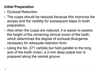 Initial Preparation
 Occlusal Reduction
 The cusps should be reduced because this improves the
access and the visibility for subsequent steps in tooth
preparation.
 Also when the cusps are reduced, it is easier to assess
the height of the remaining clinical crown of the tooth,
which determines the degree of occlusal divergence
necessary for adequate retention form.
 Using the No. 271 carbide bur held parallel to the long
axis of the tooth crown, a 2-mm deep pulpal loor is
prepared along the central groove
 