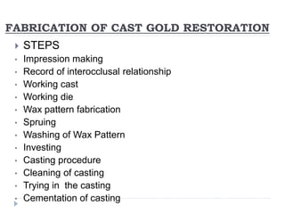 FABRICATION OF CAST GOLD RESTORATION
 STEPS
• Impression making
• Record of interocclusal relationship
• Working cast
• Working die
• Wax pattern fabrication
• Spruing
• Washing of Wax Pattern
• Investing
• Casting procedure
• Cleaning of casting
• Trying in the casting
• Cementation of casting
 