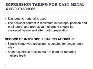 IMPRESSION TAKING FOR CAST METAL
RESTORATION
 Elastomeric material is used.
 The occlusal contact in maximum intercuspal position and
in all lateral and protrusive movement should be
evaluated before and after tooth preparation
RECORD OF INTEROCCLUSAL RELATIONSHIP
 Simple hinge type articulator is suitable for single tooth
inlay
 Semi-adjustable articulators are used for restoring
multiple teeth
 