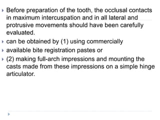  Before preparation of the tooth, the occlusal contacts
in maximum intercuspation and in all lateral and
protrusive movements should have been carefully
evaluated.
 can be obtained by (1) using commercially
 available bite registration pastes or
 (2) making full-arch impressions and mounting the
casts made from these impressions on a simple hinge
articulator.
 