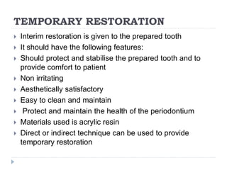 TEMPORARY RESTORATION
 Interim restoration is given to the prepared tooth
 It should have the following features:
 Should protect and stabilise the prepared tooth and to
provide comfort to patient
 Non irritating
 Aesthetically satisfactory
 Easy to clean and maintain
 Protect and maintain the health of the periodontium
 Materials used is acrylic resin
 Direct or indirect technique can be used to provide
temporary restoration
 