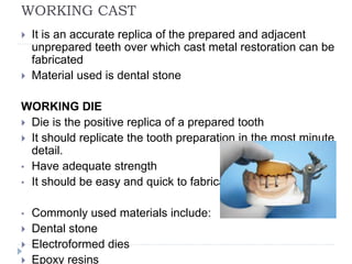 WORKING CAST
 It is an accurate replica of the prepared and adjacent
unprepared teeth over which cast metal restoration can be
fabricated
 Material used is dental stone
WORKING DIE
 Die is the positive replica of a prepared tooth
 It should replicate the tooth preparation in the most minute
detail.
• Have adequate strength
• It should be easy and quick to fabricate
• Commonly used materials include:
 Dental stone
 Electroformed dies
 Epoxy resins
 