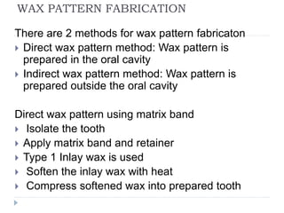 WAX PATTERN FABRICATION
There are 2 methods for wax pattern fabricaton
 Direct wax pattern method: Wax pattern is
prepared in the oral cavity
 Indirect wax pattern method: Wax pattern is
prepared outside the oral cavity
Direct wax pattern using matrix band
 Isolate the tooth
 Apply matrix band and retainer
 Type 1 Inlay wax is used
 Soften the inlay wax with heat
 Compress softened wax into prepared tooth
 