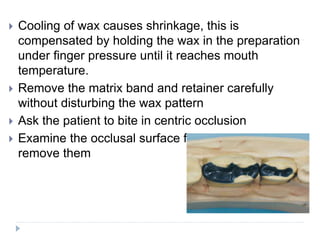  Cooling of wax causes shrinkage, this is
compensated by holding the wax in the preparation
under finger pressure until it reaches mouth
temperature.
 Remove the matrix band and retainer carefully
without disturbing the wax pattern
 Ask the patient to bite in centric occlusion
 Examine the occlusal surface for high point and
remove them
 