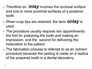  Therefore an inlay involves the occlusal surface
and one or more proximal surfaces of a posterior
tooth.
 When cusp tips are restored, the term onlay is
used.
 The procedure usually requires two appointments:
the first for preparing the tooth and making an
impression, and the second for delivering the
restoration to the patient.
 The fabrication process is referred to as an indirect
procedure because the casting is made on a replica
of the prepared tooth in a dental laboratory.
 