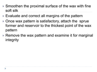  Smoothen the proximal surface of the wax with fine
soft silk
 Evaluate and correct all margins of the pattern
 Once wax pattern is satisfactory, attach the sprue
former and reservoir to the thickest point of the wax
pattern
 Remove the wax pattern and examine it for marginal
integrity
 