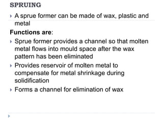 SPRUING
 A sprue former can be made of wax, plastic and
metal
Functions are:
 Sprue former provides a channel so that molten
metal flows into mould space after the wax
pattern has been eliminated
 Provides reservoir of molten metal to
compensate for metal shrinkage during
solidification
 Forms a channel for elimination of wax
 