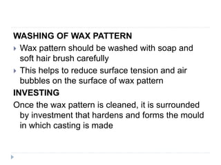 WASHING OF WAX PATTERN
 Wax pattern should be washed with soap and
soft hair brush carefully
 This helps to reduce surface tension and air
bubbles on the surface of wax pattern
INVESTING
Once the wax pattern is cleaned, it is surrounded
by investment that hardens and forms the mould
in which casting is made
 