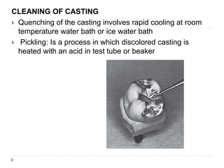 CLEANING OF CASTING
 Quenching of the casting involves rapid cooling at room
temperature water bath or ice water bath
 Pickling: Is a process in which discolored casting is
heated with an acid in test tube or beaker
 